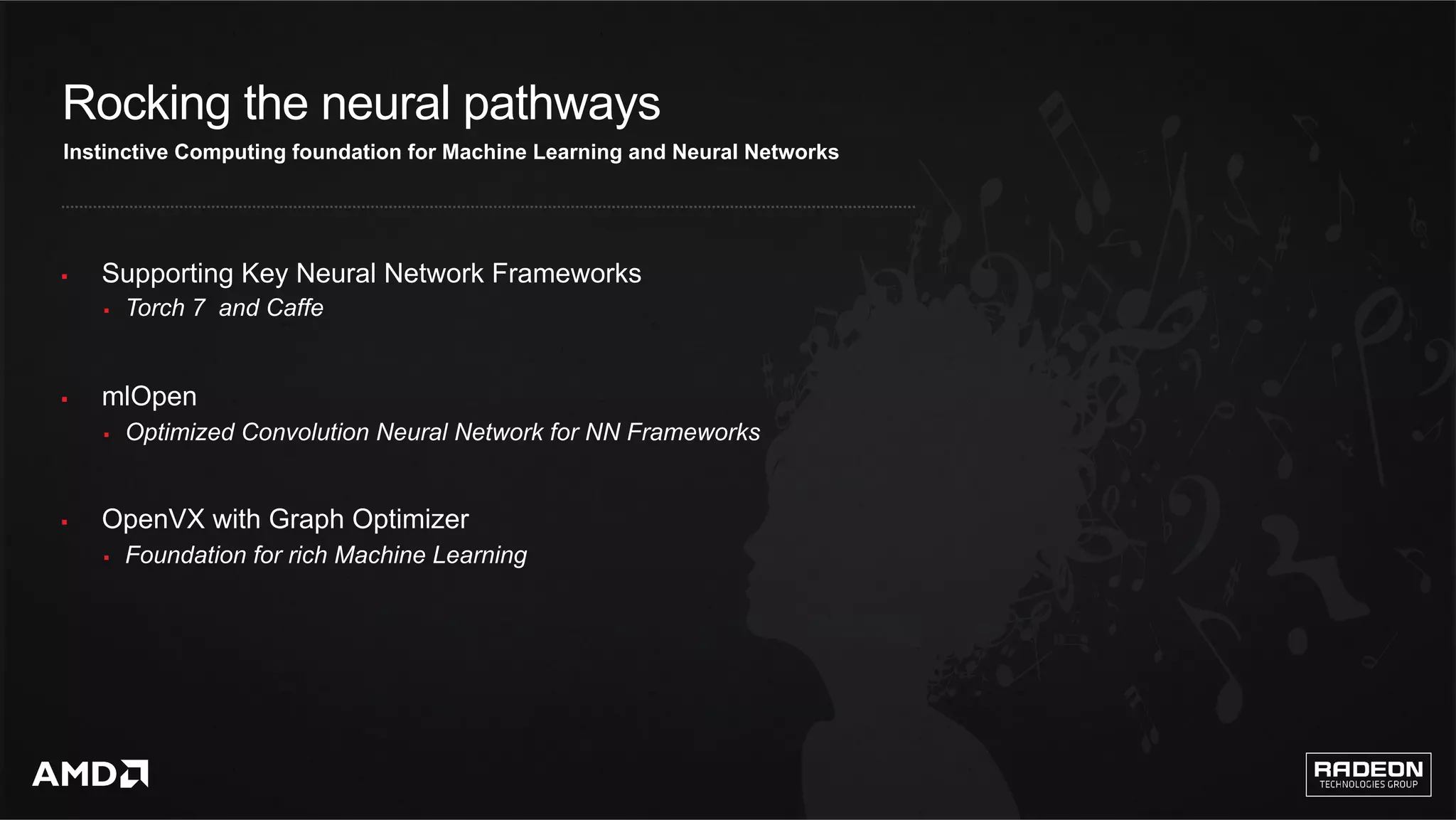 12	
Rocking the neural pathways
§  Supporting Key Neural Network Frameworks
§  Torch 7 and Caffe
§  mlOpen
§  Optimized Convolution Neural Network for NN Frameworks
§  OpenVX with Graph Optimizer
§  Foundation for rich Machine Learning
Instinctive Computing foundation for Machine Learning and Neural Networks
 