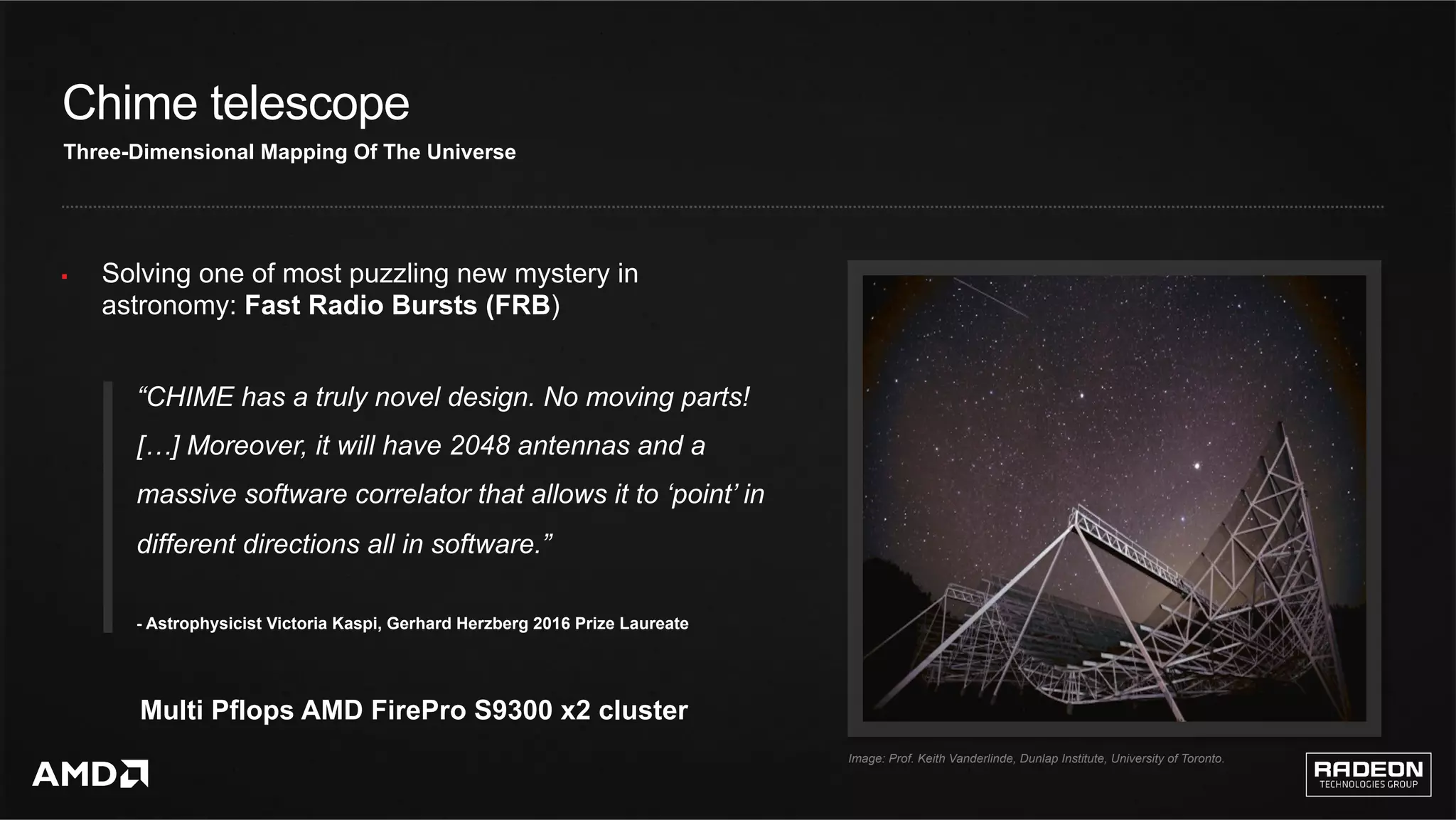 13	
Chime telescope
§  Solving one of most puzzling new mystery in
astronomy: Fast Radio Bursts (FRB)
Multi Pflops AMD FirePro S9300 x2 cluster
Three-Dimensional Mapping Of The Universe
“CHIME has a truly novel design. No moving parts!
[…] Moreover, it will have 2048 antennas and a
massive software correlator that allows it to ‘point’ in
different directions all in software.”
- Astrophysicist Victoria Kaspi, Gerhard Herzberg 2016 Prize Laureate
Image: Prof. Keith Vanderlinde, Dunlap Institute, University of Toronto.
 