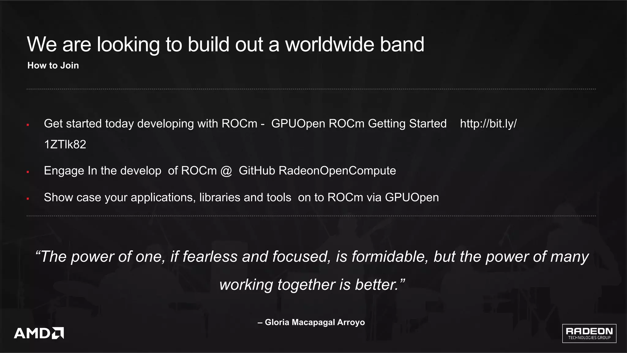 19	
We are looking to build out a worldwide band
§  Get started today developing with ROCm - GPUOpen ROCm Getting Started http://bit.ly/
1ZTlk82
§  Engage In the develop of ROCm @ GitHub RadeonOpenCompute
§  Show case your applications, libraries and tools on to ROCm via GPUOpen
How to Join
“The power of one, if fearless and focused, is formidable, but the power of many
working together is better.”
– Gloria Macapagal Arroyo
 