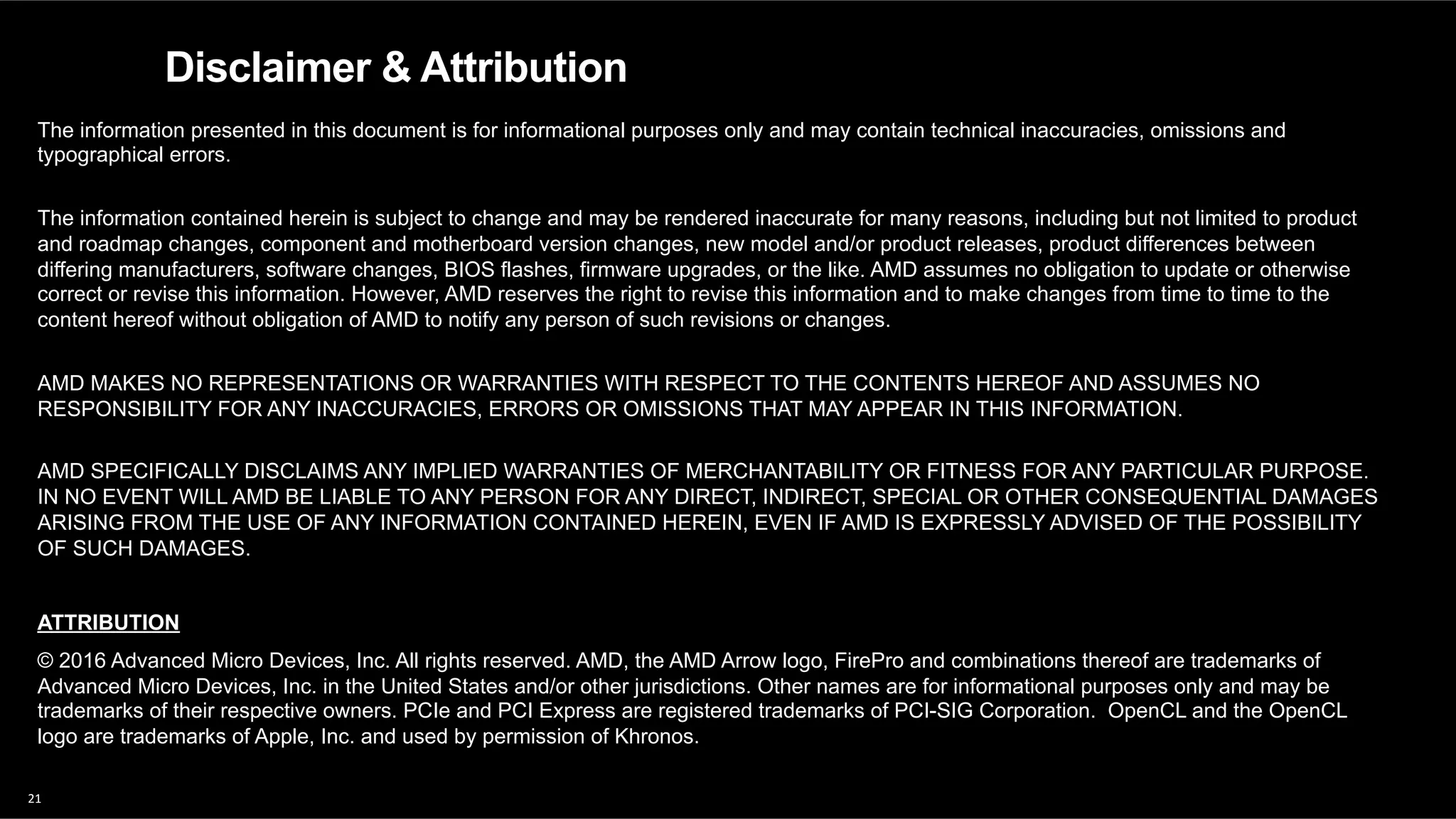 21	
Disclaimer & Attribution
The information presented in this document is for informational purposes only and may contain technical inaccuracies, omissions and
typographical errors.
The information contained herein is subject to change and may be rendered inaccurate for many reasons, including but not limited to product
and roadmap changes, component and motherboard version changes, new model and/or product releases, product differences between
differing manufacturers, software changes, BIOS flashes, firmware upgrades, or the like. AMD assumes no obligation to update or otherwise
correct or revise this information. However, AMD reserves the right to revise this information and to make changes from time to time to the
content hereof without obligation of AMD to notify any person of such revisions or changes.
AMD MAKES NO REPRESENTATIONS OR WARRANTIES WITH RESPECT TO THE CONTENTS HEREOF AND ASSUMES NO
RESPONSIBILITY FOR ANY INACCURACIES, ERRORS OR OMISSIONS THAT MAY APPEAR IN THIS INFORMATION.
AMD SPECIFICALLY DISCLAIMS ANY IMPLIED WARRANTIES OF MERCHANTABILITY OR FITNESS FOR ANY PARTICULAR PURPOSE.
IN NO EVENT WILL AMD BE LIABLE TO ANY PERSON FOR ANY DIRECT, INDIRECT, SPECIAL OR OTHER CONSEQUENTIAL DAMAGES
ARISING FROM THE USE OF ANY INFORMATION CONTAINED HEREIN, EVEN IF AMD IS EXPRESSLY ADVISED OF THE POSSIBILITY
OF SUCH DAMAGES.
ATTRIBUTION
© 2016 Advanced Micro Devices, Inc. All rights reserved. AMD, the AMD Arrow logo, FirePro and combinations thereof are trademarks of
Advanced Micro Devices, Inc. in the United States and/or other jurisdictions. Other names are for informational purposes only and may be
trademarks of their respective owners. PCIe and PCI Express are registered trademarks of PCI-SIG Corporation. OpenCL and the OpenCL
logo are trademarks of Apple, Inc. and used by permission of Khronos.
 
