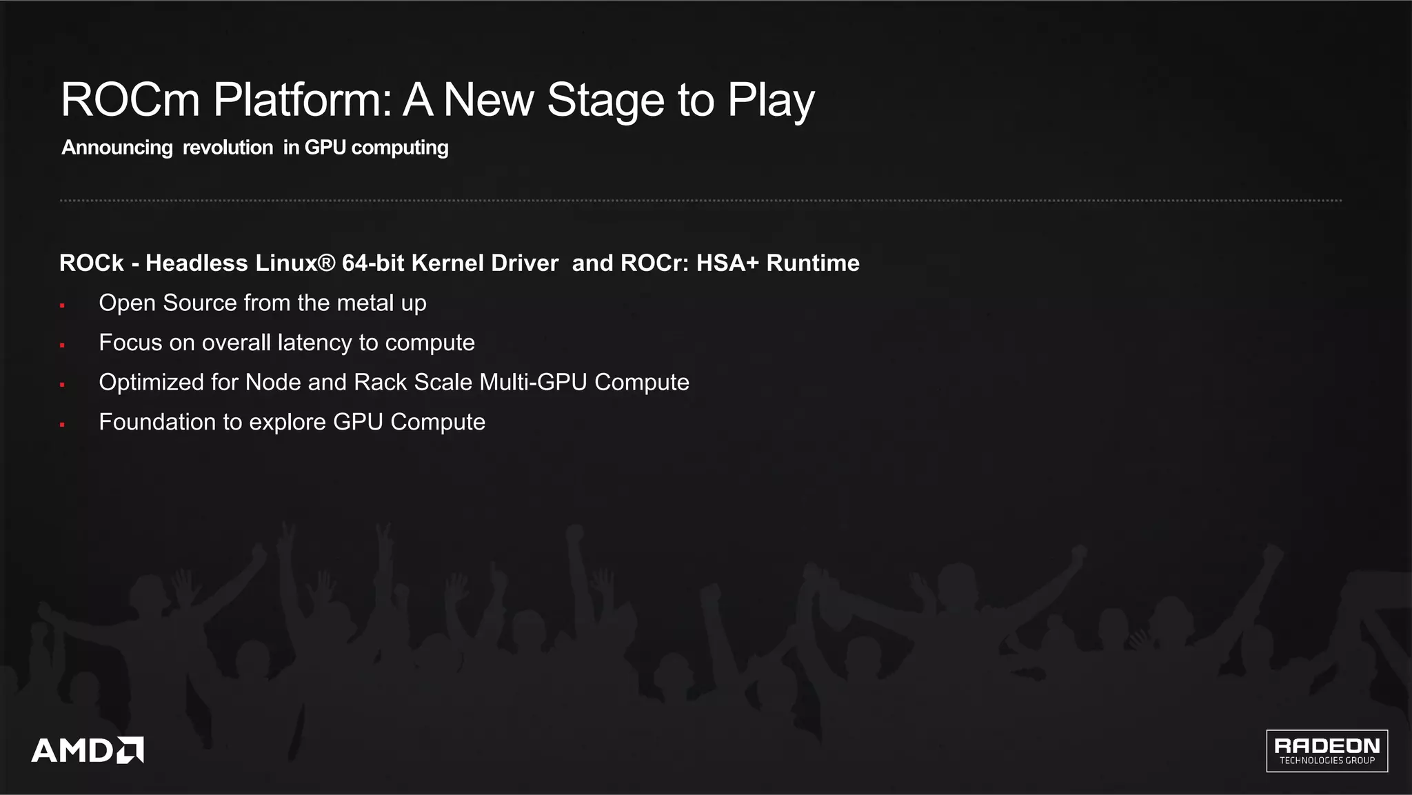 3	
ROCm Platform: A New Stage to Play
ROCk - Headless Linux® 64-bit Kernel Driver and ROCr: HSA+ Runtime
§  Open Source from the metal up
§  Focus on overall latency to compute
§  Optimized for Node and Rack Scale Multi-GPU Compute
§  Foundation to explore GPU Compute
Announcing revolution in GPU computing
 