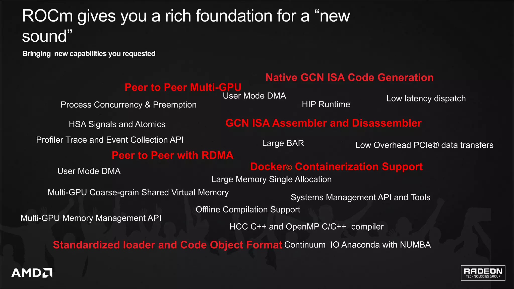 4	
User Mode DMA
User Mode DMA
Multi-GPU Memory Management API
Multi-GPU Coarse-grain Shared Virtual Memory
Large Memory Single Allocation
Peer to Peer Multi-GPU
Peer to Peer with RDMA
Process Concurrency & Preemption
Profiler Trace and Event Collection API
HSA Signals and Atomics
Standardized loader and Code Object Format
HCC C++ and OpenMP C/C++ compiler
Systems Management API and Tools
GCN ISA Assembler and Disassembler
Continuum IO Anaconda with NUMBA
HIP Runtime
Docker© Containerization Support
Native GCN ISA Code Generation
Large BAR
ROCm gives you a rich foundation for a “new
sound”
Offline Compilation Support
Low latency dispatch
Low Overhead PCIe® data transfers 	
Bringing new capabilities you requested
 