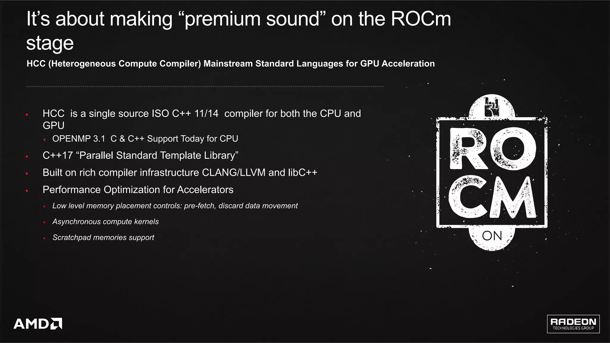 6	
It’s about making “premium sound” on the ROCm
stage
§  HCC is a single source ISO C++ 11/14 compiler for both the CPU and
GPU
§  OPENMP 3.1 C & C++ Support Today for CPU
§  C++17 “Parallel Standard Template Library”
§  Built on rich compiler infrastructure CLANG/LLVM and libC++
§  Performance Optimization for Accelerators
§  Low level memory placement controls: pre-fetch, discard data movement
§  Asynchronous compute kernels
§  Scratchpad memories support
HCC (Heterogeneous Compute Compiler) Mainstream Standard Languages for GPU Acceleration
 