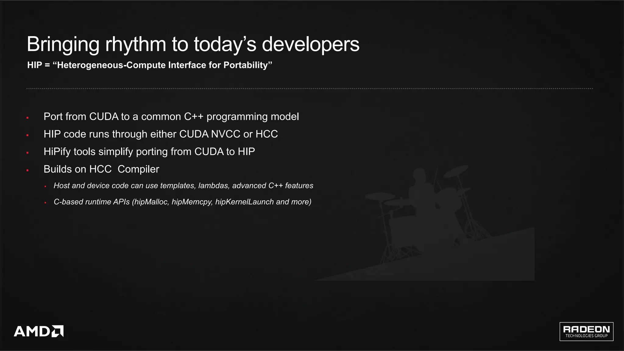 7	
§  Port from CUDA to a common C++ programming model
§  HIP code runs through either CUDA NVCC or HCC
§  HiPify tools simplify porting from CUDA to HIP
§  Builds on HCC Compiler
§  Host and device code can use templates, lambdas, advanced C++ features
§  C-based runtime APIs (hipMalloc, hipMemcpy, hipKernelLaunch and more)
HIP = “Heterogeneous-Compute Interface for Portability”
Bringing rhythm to today’s developers
 