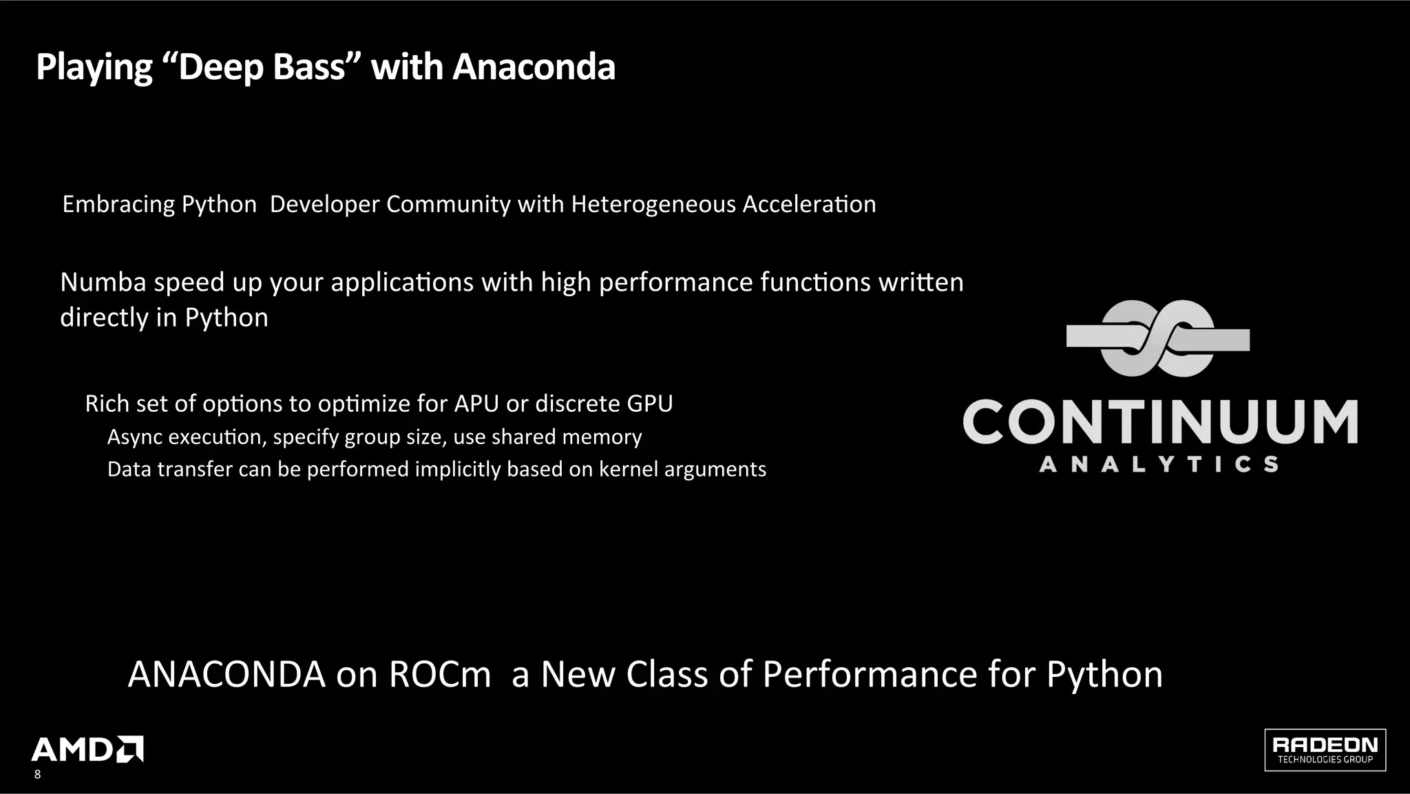 8	
Playing	“Deep	Bass”	with	Anaconda			
Numba	speed	up	your	applicaQons	with	high	performance	funcQons	wriHen	
directly	in	Python		
	
y  Rich	set	of	opQons	to	opQmize	for	APU	or	discrete	GPU		
‒  Async	execuQon,	specify	group	size,	use	shared	memory	
‒  Data	transfer	can	be	performed	implicitly	based	on	kernel	arguments	
	
ANACONDA	on	ROCm		a	New	Class	of	Performance	for	Python		
	
Embracing	Python		Developer	Community	with	Heterogeneous	AcceleraQon	
 