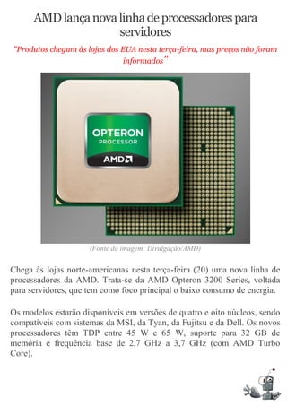 AMD lança nova linha de processadores para
                     servidores
"Produtos chegam às lojas dos EUA nesta terça-feira, mas preços não foram
                               informados"




                     (Fonte da imagem: Divulgação/AMD)

Chega às lojas norte-americanas nesta terça-feira (20) uma nova linha de
processadores da AMD. Trata-se da AMD Opteron 3200 Series, voltada
para servidores, que tem como foco principal o baixo consumo de energia.

Os modelos estarão disponíveis em versões de quatro e oito núcleos, sendo
compatíveis com sistemas da MSI, da Tyan, da Fujitsu e da Dell. Os novos
processadores têm TDP entre 45 W e 65 W, suporte para 32 GB de
memória e frequência base de 2,7 GHz a 3,7 GHz (com AMD Turbo
Core).
 