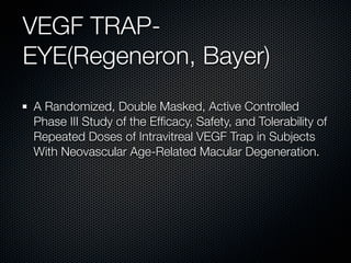 VEGF TRAP-
EYE(Regeneron, Bayer)
A Randomized, Double Masked, Active Controlled
Phase III Study of the Efﬁcacy, Safety, and Tolerability of
Repeated Doses of Intravitreal VEGF Trap in Subjects
With Neovascular Age-Related Macular Degeneration.
 