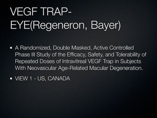 VEGF TRAP-
EYE(Regeneron, Bayer)
A Randomized, Double Masked, Active Controlled
Phase III Study of the Efﬁcacy, Safety, and Tolerability of
Repeated Doses of Intravitreal VEGF Trap in Subjects
With Neovascular Age-Related Macular Degeneration.
VIEW 1 - US, CANADA
 