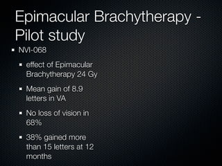 Epimacular Brachytherapy -
Pilot study
NVI-068
 effect of Epimacular
 Brachytherapy 24 Gy
 Mean gain of 8.9
 letters in VA
 No loss of vision in
 68%
 38% gained more
 than 15 letters at 12
 months
 
