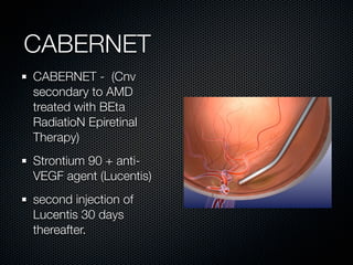 CABERNET
CABERNET - (Cnv
secondary to AMD
treated with BEta
RadiatioN Epiretinal
Therapy)
Strontium 90 + anti-
VEGF agent (Lucentis)
second injection of
Lucentis 30 days
thereafter.
 