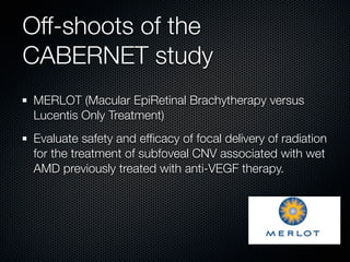 Off-shoots of the
CABERNET study
MERLOT (Macular EpiRetinal Brachytherapy versus
Lucentis Only Treatment)
Evaluate safety and efﬁcacy of focal delivery of radiation
for the treatment of subfoveal CNV associated with wet
AMD previously treated with anti-VEGF therapy.
 