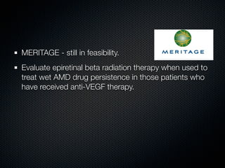 MERITAGE - still in feasibility.
Evaluate epiretinal beta radiation therapy when used to
treat wet AMD drug persistence in those patients who
have received anti-VEGF therapy.
 