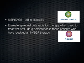 MERITAGE - still in feasibility.
Evaluate epiretinal beta radiation therapy when used to
treat wet AMD drug persistence in those patients who
have received anti-VEGF therapy.
 