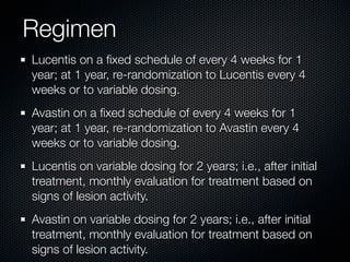 Regimen
Lucentis on a ﬁxed schedule of every 4 weeks for 1
year; at 1 year, re-randomization to Lucentis every 4
weeks or to variable dosing.
Avastin on a ﬁxed schedule of every 4 weeks for 1
year; at 1 year, re-randomization to Avastin every 4
weeks or to variable dosing.
Lucentis on variable dosing for 2 years; i.e., after initial
treatment, monthly evaluation for treatment based on
signs of lesion activity.
Avastin on variable dosing for 2 years; i.e., after initial
treatment, monthly evaluation for treatment based on
signs of lesion activity.
 