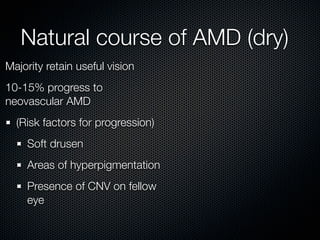 Natural course of AMD (dry)
Majority retain useful vision
10-15% progress to
neovascular AMD
  (Risk factors for progression)
    Soft drusen
    Areas of hyperpigmentation
    Presence of CNV on fellow
    eye
 