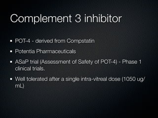 Complement 3 inhibitor
POT-4 - derived from Compstatin
Potentia Pharmaceuticals
ASaP trial (Assessment of Safety of POT-4) - Phase 1
clinical trials.
Well tolerated after a single intra-vitreal dose (1050 ug/
mL)
 