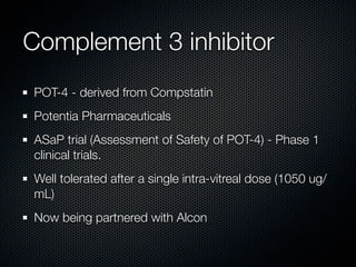 Complement 3 inhibitor
POT-4 - derived from Compstatin
Potentia Pharmaceuticals
ASaP trial (Assessment of Safety of POT-4) - Phase 1
clinical trials.
Well tolerated after a single intra-vitreal dose (1050 ug/
mL)
Now being partnered with Alcon
 