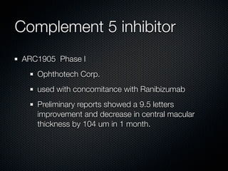 Complement 5 inhibitor
ARC1905 Phase I
   Ophthotech Corp.
   used with concomitance with Ranibizumab
   Preliminary reports showed a 9.5 letters
   improvement and decrease in central macular
   thickness by 104 um in 1 month.
 