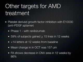 Other targets for AMD
treatment
Platelet derived growth factor inhibition with E10030
(anti-PDGF aptamer)
  Phase 1 - with ranibizumab
  59% of subjects gained > 15 lines in 12 weeks
  +14 letters at 12 weeks from baseline
  Mean change in in OCT was 157 um
  FA shows decrease in CNV area in 12 weeks by
  86%
 