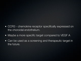 CCR3 - chemokine receptor speciﬁcally expressed on
the choroidal endothelium.
Maybe a more speciﬁc target compared to VEGF A
Can be used as a screening and therapeutic target in
the future.
 