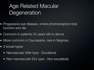 Age Related Macular
   Degeneration
Progressive eye disease, where photoreceptors loss
function and die
Common in patients 55 years old or above
More common in Caucasians, rare in Negroes
2 broad types
  Neovascular (Wet type - Exudative)
  Non-neovascular (Dry type - Non exudative)
 