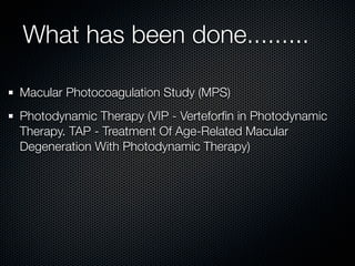 What has been done.........

Macular Photocoagulation Study (MPS)
Photodynamic Therapy (VIP - Verteforﬁn in Photodynamic
Therapy. TAP - Treatment Of Age-Related Macular
Degeneration With Photodynamic Therapy)
 
