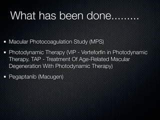 What has been done.........

Macular Photocoagulation Study (MPS)
Photodynamic Therapy (VIP - Verteforﬁn in Photodynamic
Therapy. TAP - Treatment Of Age-Related Macular
Degeneration With Photodynamic Therapy)
Pegaptanib (Macugen)
 