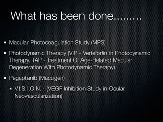 What has been done.........

Macular Photocoagulation Study (MPS)
Photodynamic Therapy (VIP - Verteforﬁn in Photodynamic
Therapy. TAP - Treatment Of Age-Related Macular
Degeneration With Photodynamic Therapy)
Pegaptanib (Macugen)
  V.I.S.I.O.N. - (VEGF Inhibition Study in Ocular
  Neovascularization)
 