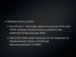Ranibizumab (Lucentis)
  M.A.R.I.N.A - Minimally classic/occult trial of the Anti-
  VEGF antibody Ranibizumab (Lucentis) In the
  treatment of Neovascular AMD
  ANCHOR (ANti-VEGF Antibody for the Treatment of
  Predominantly Classic CHORoidal
  Neovascularization in AMD)
 