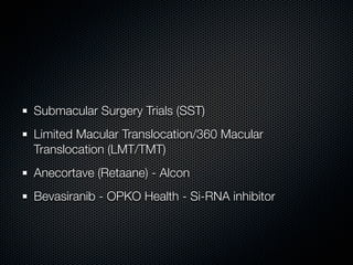 Submacular Surgery Trials (SST)
Limited Macular Translocation/360 Macular
Translocation (LMT/TMT)
Anecortave (Retaane) - Alcon
Bevasiranib - OPKO Health - Si-RNA inhibitor
 