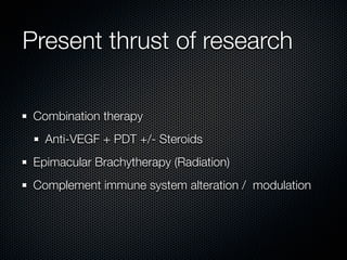 Present thrust of research

 Combination therapy
   Anti-VEGF + PDT +/- Steroids
 Epimacular Brachytherapy (Radiation)
 Complement immune system alteration / modulation
 