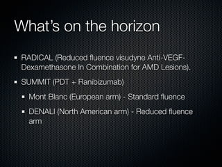What’s on the horizon
RADICAL (Reduced ﬂuence visudyne Anti-VEGF-
Dexamethasone In Combination for AMD Lesions).
SUMMIT (PDT + Ranibizumab)
  Mont Blanc (European arm) - Standard ﬂuence
  DENALI (North American arm) - Reduced ﬂuence
  arm
 