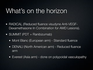 What’s on the horizon
RADICAL (Reduced ﬂuence visudyne Anti-VEGF-
Dexamethasone In Combination for AMD Lesions).
SUMMIT (PDT + Ranibizumab)
  Mont Blanc (European arm) - Standard ﬂuence
  DENALI (North American arm) - Reduced ﬂuence
  arm
  Everest (Asia arm) - done on polypoidal vasculopathy
 