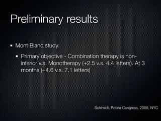 Preliminary results

 Mont Blanc study:
   Primary objective - Combination therapy is non-
   inferior v.s. Monotherapy (+2.5 v.s. 4.4 letters). At 3
   months (+4.6 v.s. 7.1 letters)




                                   Schimidt, Retina Congress, 2009, NYC
 