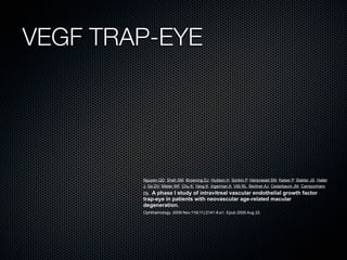 VEGF TRAP-EYE




        Nguyen QD, Shah SM, Browning DJ, Hudson H, Sonkin P, Hariprasad SM, Kaiser P, Slakter JS, Haller
        J, Do DV, Mieler WF, Chu K, Yang K, Ingerman A, Vitti RL, Berliner AJ, Cedarbaum JM, Campochiaro
        PA.A phase I study of intravitreal vascular endothelial growth factor
        trap-eye in patients with neovascular age-related macular
        degeneration.
        Ophthalmology. 2009 Nov;116(11):2141-8.e1. Epub 2009 Aug 22.
 