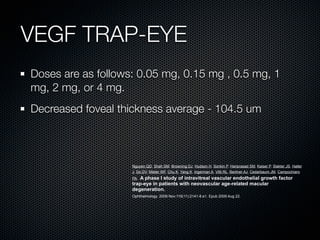 VEGF TRAP-EYE
Doses are as follows: 0.05 mg, 0.15 mg , 0.5 mg, 1
mg, 2 mg, or 4 mg.
Decreased foveal thickness average - 104.5 um



                    Nguyen QD, Shah SM, Browning DJ, Hudson H, Sonkin P, Hariprasad SM, Kaiser P, Slakter JS, Haller
                    J, Do DV, Mieler WF, Chu K, Yang K, Ingerman A, Vitti RL, Berliner AJ, Cedarbaum JM, Campochiaro
                    PA.A phase I study of intravitreal vascular endothelial growth factor
                    trap-eye in patients with neovascular age-related macular
                    degeneration.
                    Ophthalmology. 2009 Nov;116(11):2141-8.e1. Epub 2009 Aug 22.
 