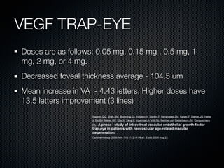 VEGF TRAP-EYE
Doses are as follows: 0.05 mg, 0.15 mg , 0.5 mg, 1
mg, 2 mg, or 4 mg.
Decreased foveal thickness average - 104.5 um
Mean increase in VA - 4.43 letters. Higher doses have
13.5 letters improvement (3 lines)
                    Nguyen QD, Shah SM, Browning DJ, Hudson H, Sonkin P, Hariprasad SM, Kaiser P, Slakter JS, Haller
                    J, Do DV, Mieler WF, Chu K, Yang K, Ingerman A, Vitti RL, Berliner AJ, Cedarbaum JM, Campochiaro
                    PA.A phase I study of intravitreal vascular endothelial growth factor
                    trap-eye in patients with neovascular age-related macular
                    degeneration.
                    Ophthalmology. 2009 Nov;116(11):2141-8.e1. Epub 2009 Aug 22.
 