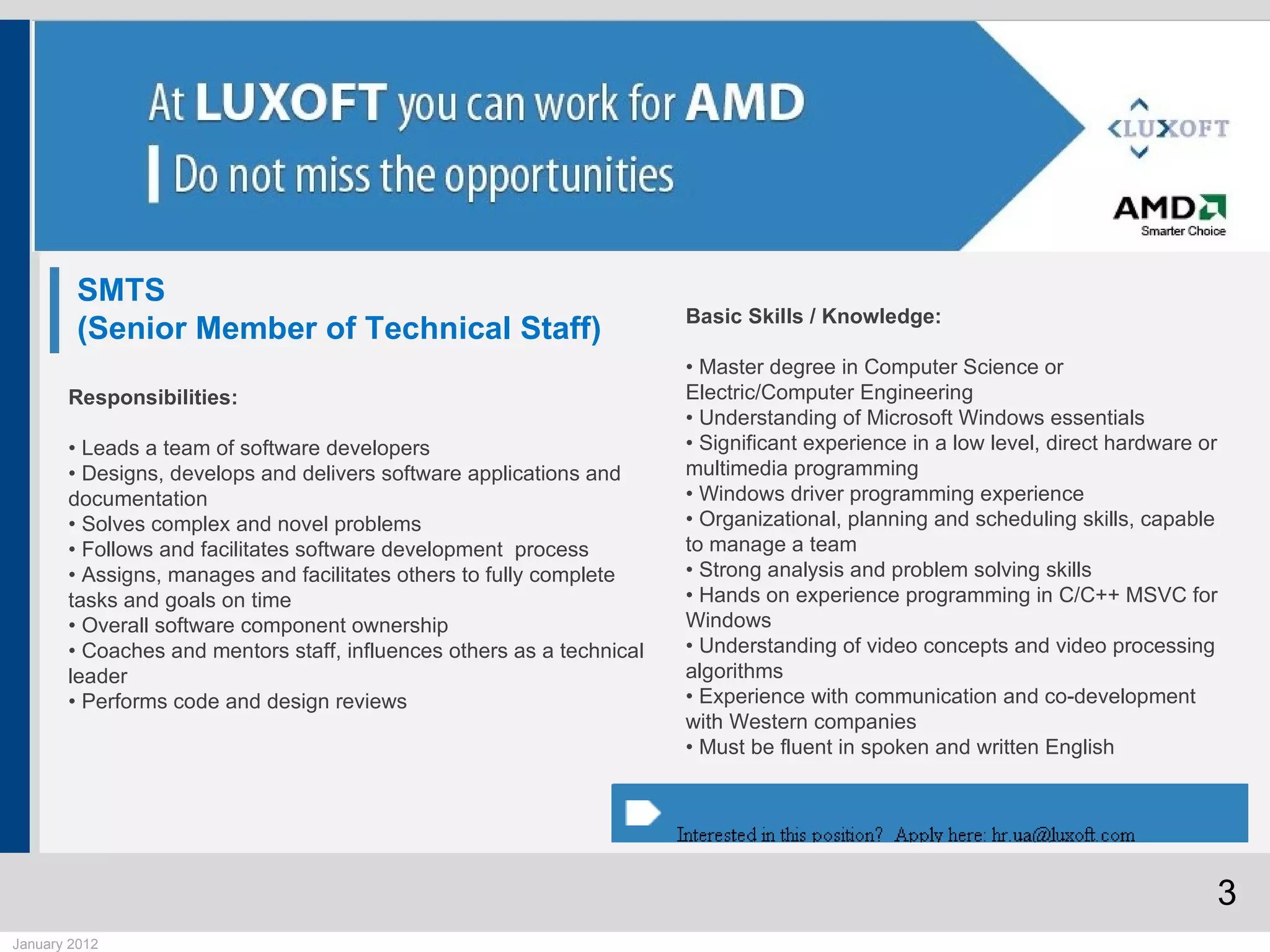 SMTS
                                                                       Basic Skills / Knowledge:
         (Senior Member of Technical Staff)
                                                                       • Master degree in Computer Science or
       Responsibilities:                                               Electric/Computer Engineering
                                                                       • Understanding of Microsoft Windows essentials
       • Leads a team of software developers                           • Significant experience in a low level, direct hardware or
       • Designs, develops and delivers software applications and      multimedia programming
       documentation                                                   • Windows driver programming experience
       • Solves complex and novel problems                             • Organizational, planning and scheduling skills, capable
       • Follows and facilitates software development process          to manage a team
       • Assigns, manages and facilitates others to fully complete     • Strong analysis and problem solving skills
       tasks and goals on time                                         • Hands on experience programming in C/C++ MSVC for
       • Overall software component ownership                          Windows
       • Coaches and mentors staff, influences others as a technical   • Understanding of video concepts and video processing
       leader                                                          algorithms
       • Performs code and design reviews                              • Experience with communication and co-development
                                                                       with Western companies
                                                                       • Must be fluent in spoken and written English




                                                                                                                                 3
January 2012
 