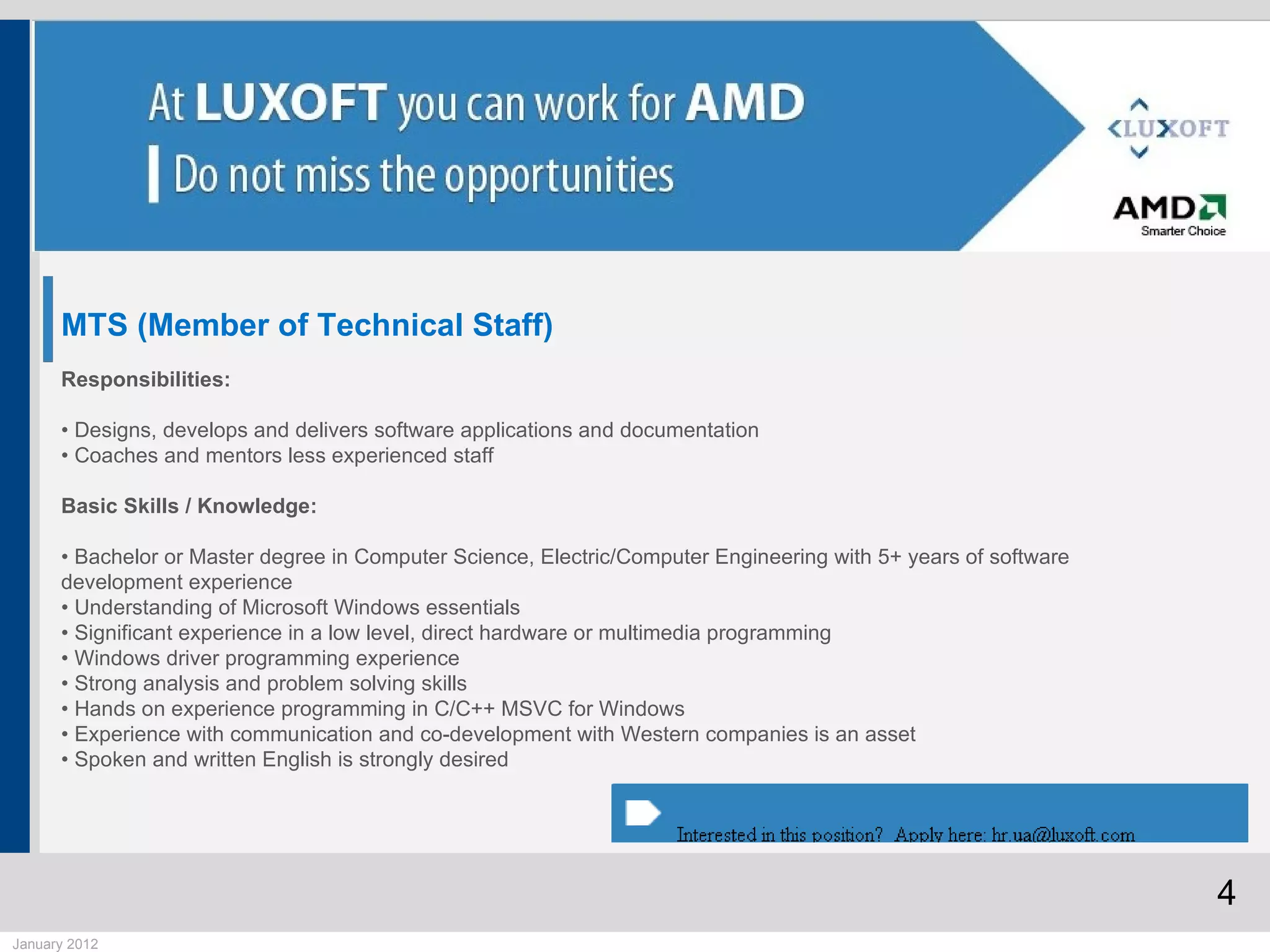 MTS (Member of Technical Staff)
      Responsibilities:

      • Designs, develops and delivers software applications and documentation
      • Coaches and mentors less experienced staff

      Basic Skills / Knowledge:

      • Bachelor or Master degree in Computer Science, Electric/Computer Engineering with 5+ years of software
      development experience
      • Understanding of Microsoft Windows essentials
      • Significant experience in a low level, direct hardware or multimedia programming
      • Windows driver programming experience
      • Strong analysis and problem solving skills
      • Hands on experience programming in C/C++ MSVC for Windows
      • Experience with communication and co-development with Western companies is an asset
      • Spoken and written English is strongly desired




                                                                                                                 4
January 2012
 