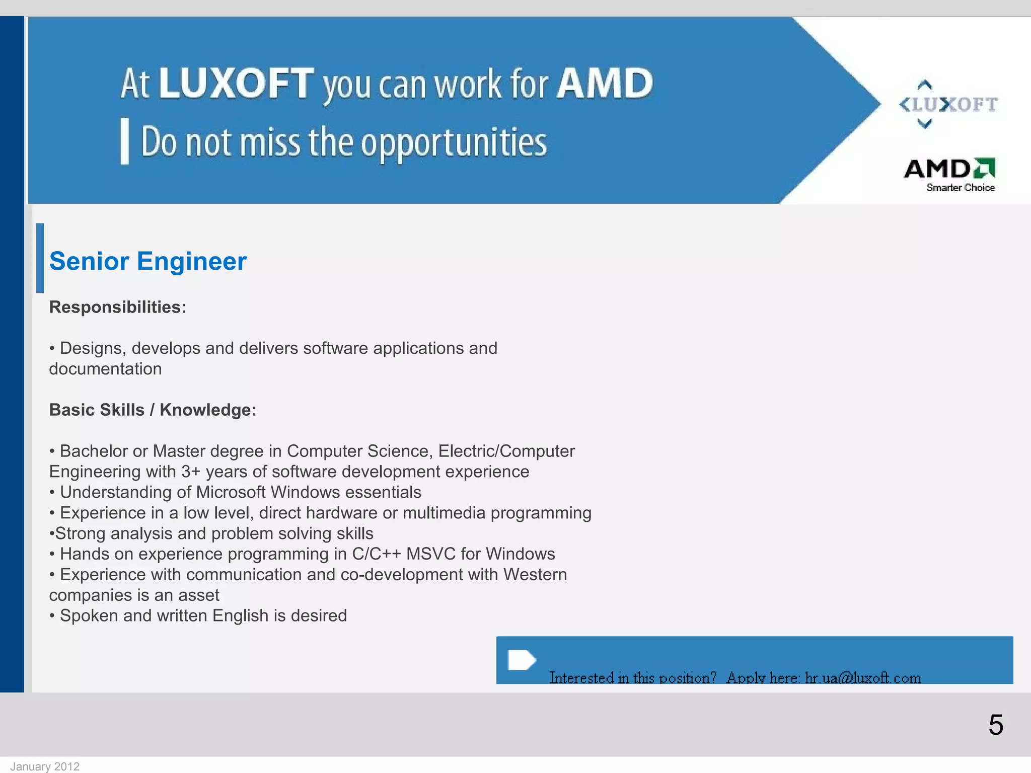 Senior Engineer
      Responsibilities:

      • Designs, develops and delivers software applications and
      documentation

      Basic Skills / Knowledge:

      • Bachelor or Master degree in Computer Science, Electric/Computer
      Engineering with 3+ years of software development experience
      • Understanding of Microsoft Windows essentials
      • Experience in a low level, direct hardware or multimedia programming
      •Strong analysis and problem solving skills
      • Hands on experience programming in C/C++ MSVC for Windows
      • Experience with communication and co-development with Western
      companies is an asset
      • Spoken and written English is desired




                                                                               5
January 2012
 