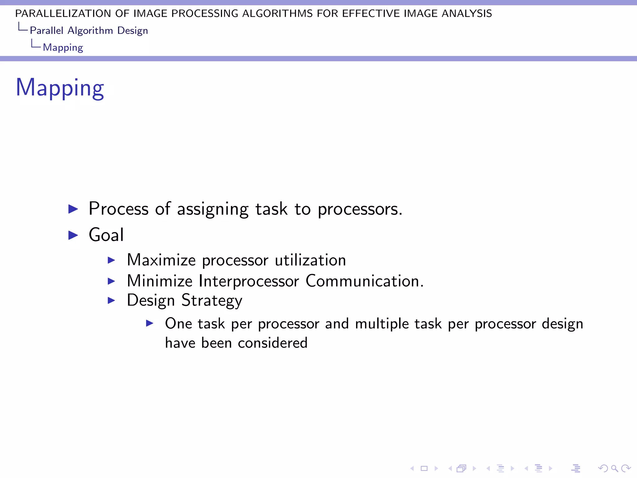 PARALLELIZATION OF IMAGE PROCESSING ALGORITHMS FOR EFFECTIVE IMAGE ANALYSIS
  Parallel Algorithm Design
    Mapping



Mapping



              Process of assigning task to processors.
              Goal
                      Maximize processor utilization
                      Minimize Interprocessor Communication.
                      Design Strategy
                              One task per processor and multiple task per processor design
                              have been considered
 