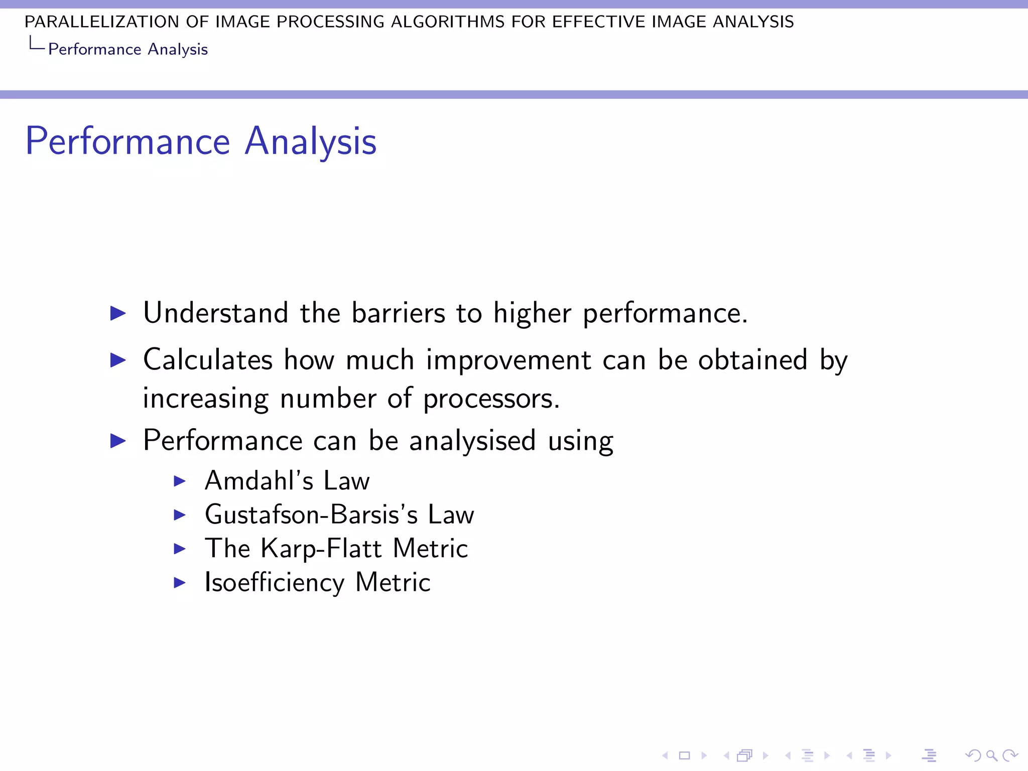 PARALLELIZATION OF IMAGE PROCESSING ALGORITHMS FOR EFFECTIVE IMAGE ANALYSIS
  Performance Analysis




Performance Analysis



             Understand the barriers to higher performance.
             Calculates how much improvement can be obtained by
             increasing number of processors.
             Performance can be analysised using
                     Amdahl’s Law
                     Gustafson-Barsis’s Law
                     The Karp-Flatt Metric
                     Isoeﬃciency Metric
 