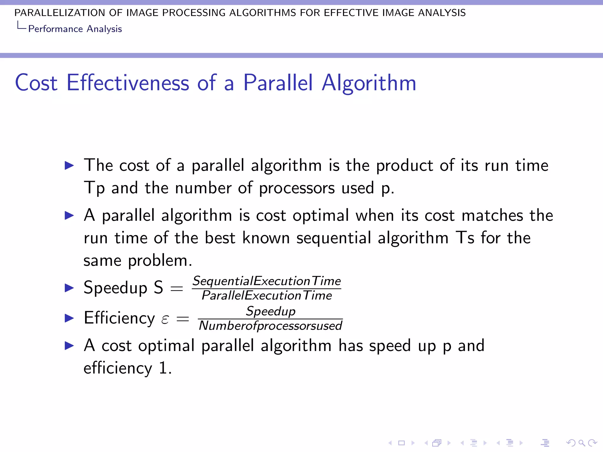 PARALLELIZATION OF IMAGE PROCESSING ALGORITHMS FOR EFFECTIVE IMAGE ANALYSIS
  Performance Analysis




Cost Eﬀectiveness of a Parallel Algorithm


             The cost of a parallel algorithm is the product of its run time
             Tp and the number of processors used p.
             A parallel algorithm is cost optimal when its cost matches the
             run time of the best known sequential algorithm Ts for the
             same problem.
                           SequentialExecutionTime
             Speedup S =    ParallelExecutionTime
                                    Speedup
             Eﬃciency ε   = Numberofprocessorsused
             A cost optimal parallel algorithm has speed up p and
             eﬃciency 1.
 