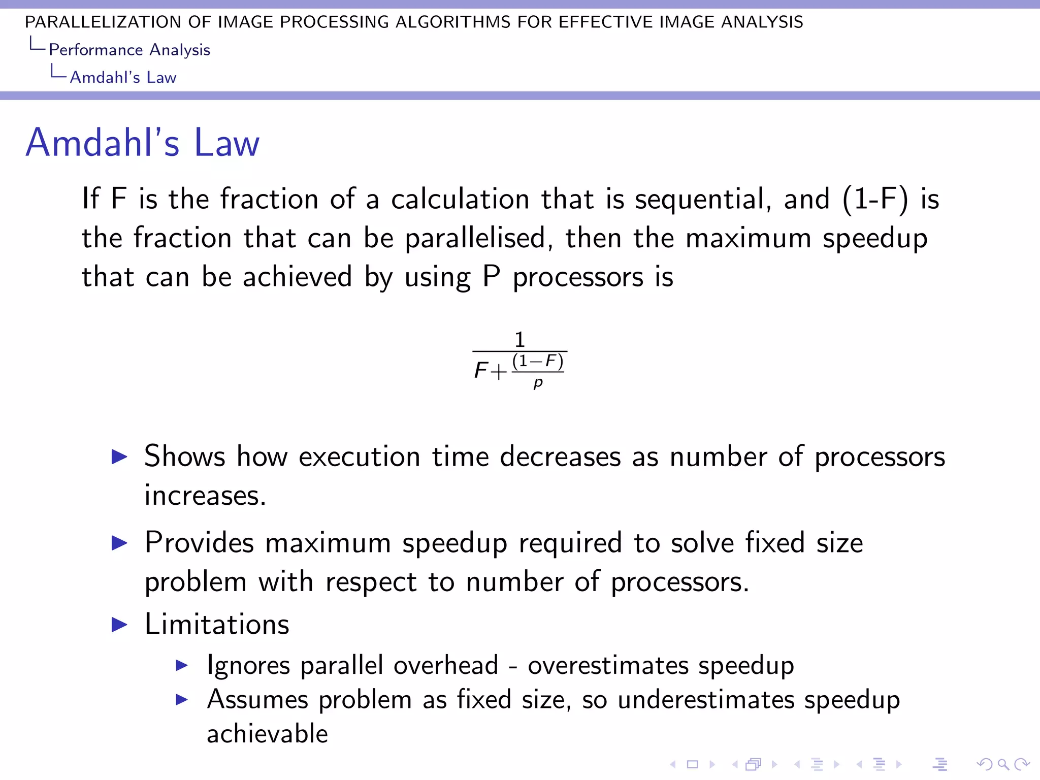 PARALLELIZATION OF IMAGE PROCESSING ALGORITHMS FOR EFFECTIVE IMAGE ANALYSIS
  Performance Analysis
    Amdahl’s Law



Amdahl’s Law
      If F is the fraction of a calculation that is sequential, and (1-F) is
      the fraction that can be parallelised, then the maximum speedup
      that can be achieved by using P processors is
                                                1
                                                (1−F )
                                           F+     p



             Shows how execution time decreases as number of processors
             increases.
             Provides maximum speedup required to solve ﬁxed size
             problem with respect to number of processors.
             Limitations
                     Ignores parallel overhead - overestimates speedup
                     Assumes problem as ﬁxed size, so underestimates speedup
                     achievable
 