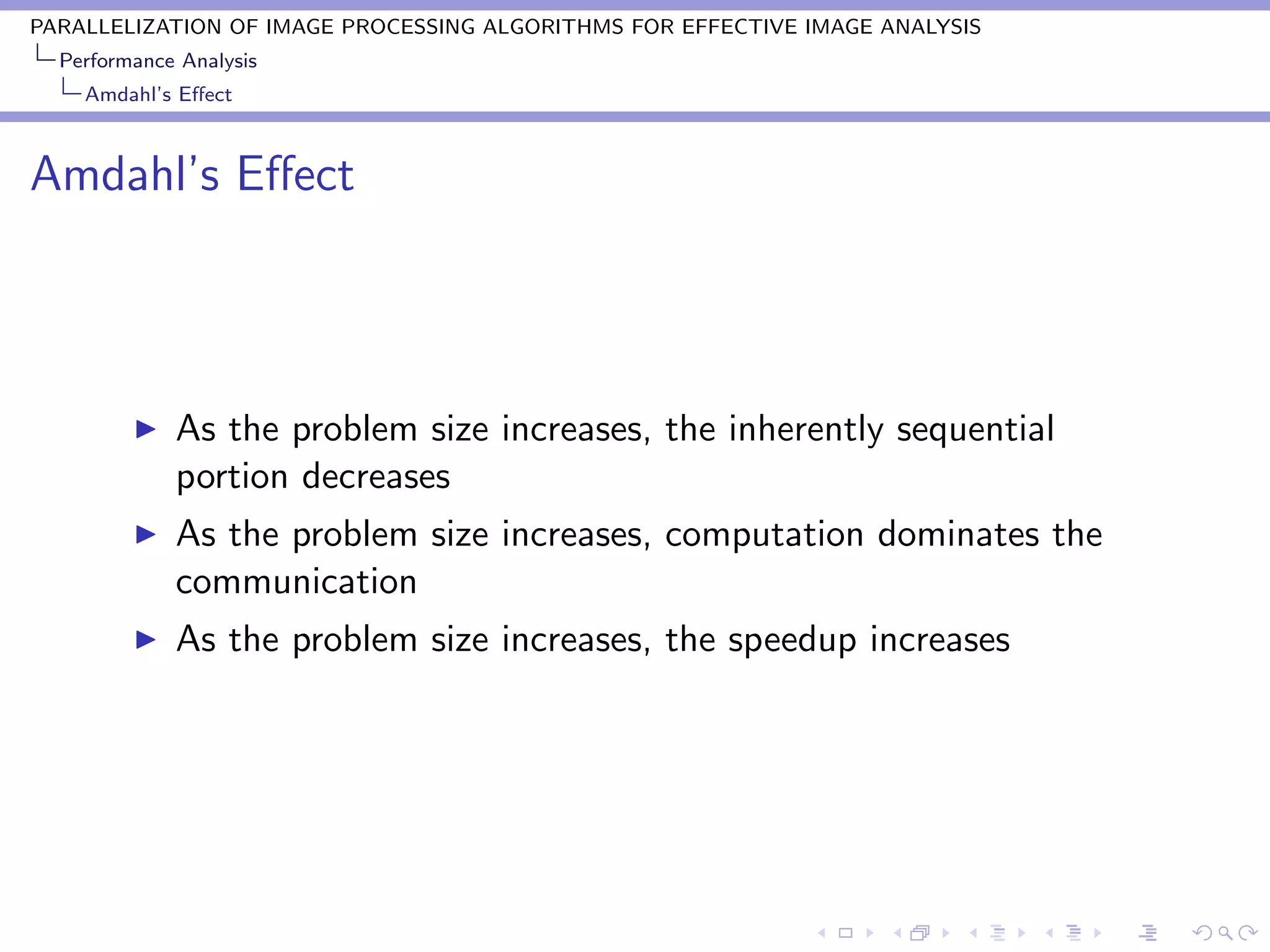 PARALLELIZATION OF IMAGE PROCESSING ALGORITHMS FOR EFFECTIVE IMAGE ANALYSIS
  Performance Analysis
    Amdahl’s Eﬀect



Amdahl’s Eﬀect



             As the problem size increases, the inherently sequential
             portion decreases
             As the problem size increases, computation dominates the
             communication
             As the problem size increases, the speedup increases
 
