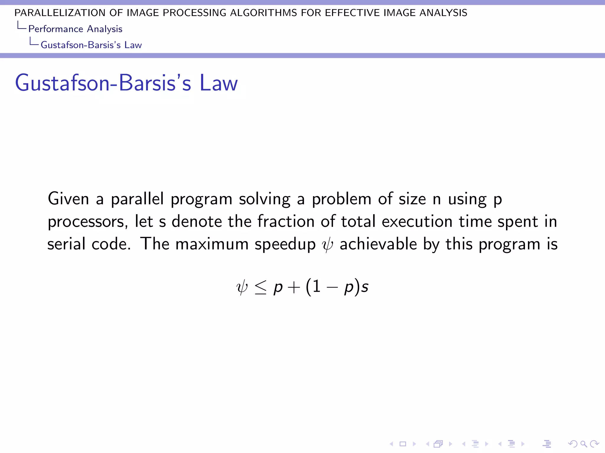 PARALLELIZATION OF IMAGE PROCESSING ALGORITHMS FOR EFFECTIVE IMAGE ANALYSIS
  Performance Analysis
    Gustafson-Barsis’s Law



Gustafson-Barsis’s Law



      Given a parallel program solving a problem of size n using p
      processors, let s denote the fraction of total execution time spent in
      serial code. The maximum speedup ψ achievable by this program is

                                    ψ ≤ p + (1 − p)s
 