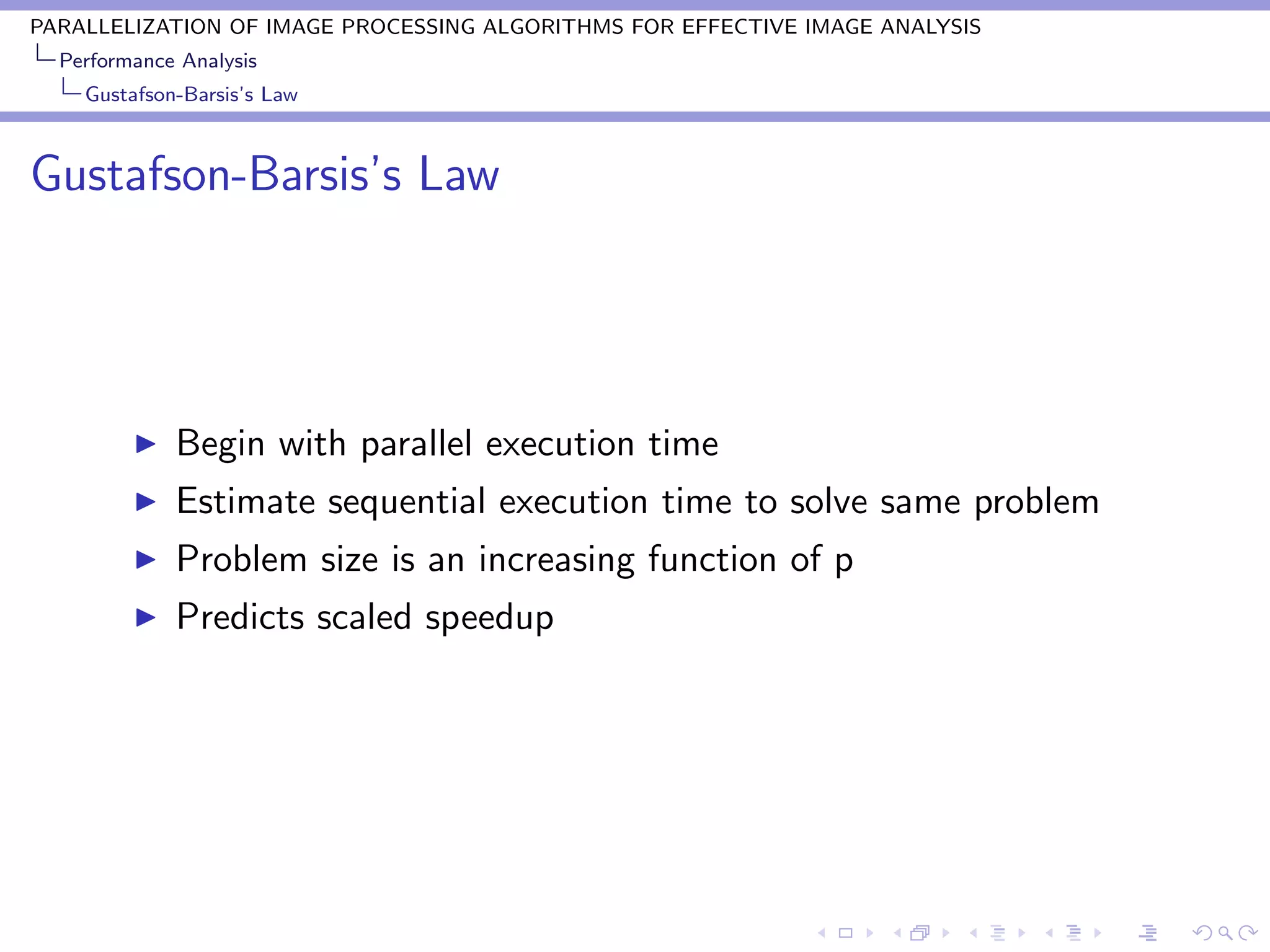 PARALLELIZATION OF IMAGE PROCESSING ALGORITHMS FOR EFFECTIVE IMAGE ANALYSIS
  Performance Analysis
    Gustafson-Barsis’s Law



Gustafson-Barsis’s Law




             Begin with parallel execution time
             Estimate sequential execution time to solve same problem
             Problem size is an increasing function of p
             Predicts scaled speedup
 