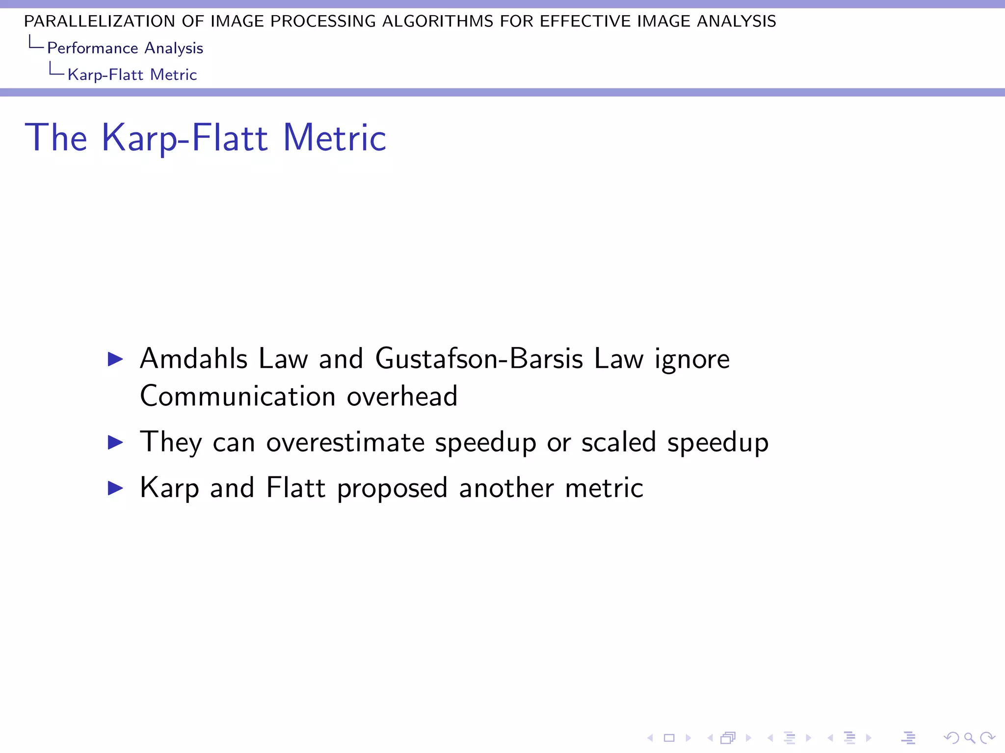 PARALLELIZATION OF IMAGE PROCESSING ALGORITHMS FOR EFFECTIVE IMAGE ANALYSIS
  Performance Analysis
    Karp-Flatt Metric



The Karp-Flatt Metric




             Amdahls Law and Gustafson-Barsis Law ignore
             Communication overhead
             They can overestimate speedup or scaled speedup
             Karp and Flatt proposed another metric
 