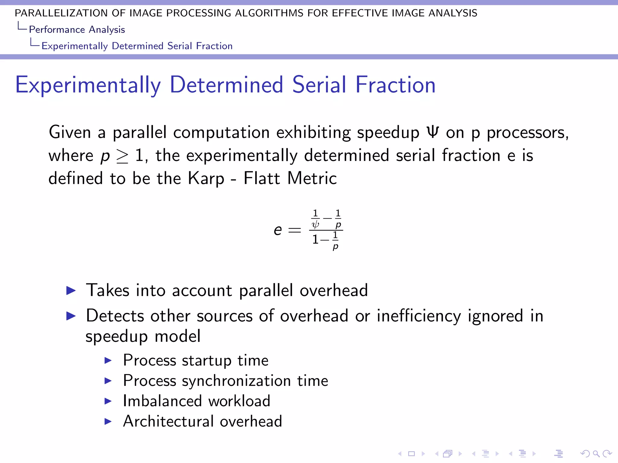 PARALLELIZATION OF IMAGE PROCESSING ALGORITHMS FOR EFFECTIVE IMAGE ANALYSIS
  Performance Analysis
    Experimentally Determined Serial Fraction



Experimentally Determined Serial Fraction
      Given a parallel computation exhibiting speedup Ψ on p processors,
      where p ≥ 1, the experimentally determined serial fraction e is
      deﬁned to be the Karp - Flatt Metric
                                                     1   1
                                                     ψ
                                                       −p
                                                e=      1
                                                     1− p


             Takes into account parallel overhead
             Detects other sources of overhead or ineﬃciency ignored in
             speedup model
                     Process startup time
                     Process synchronization time
                     Imbalanced workload
                     Architectural overhead
 