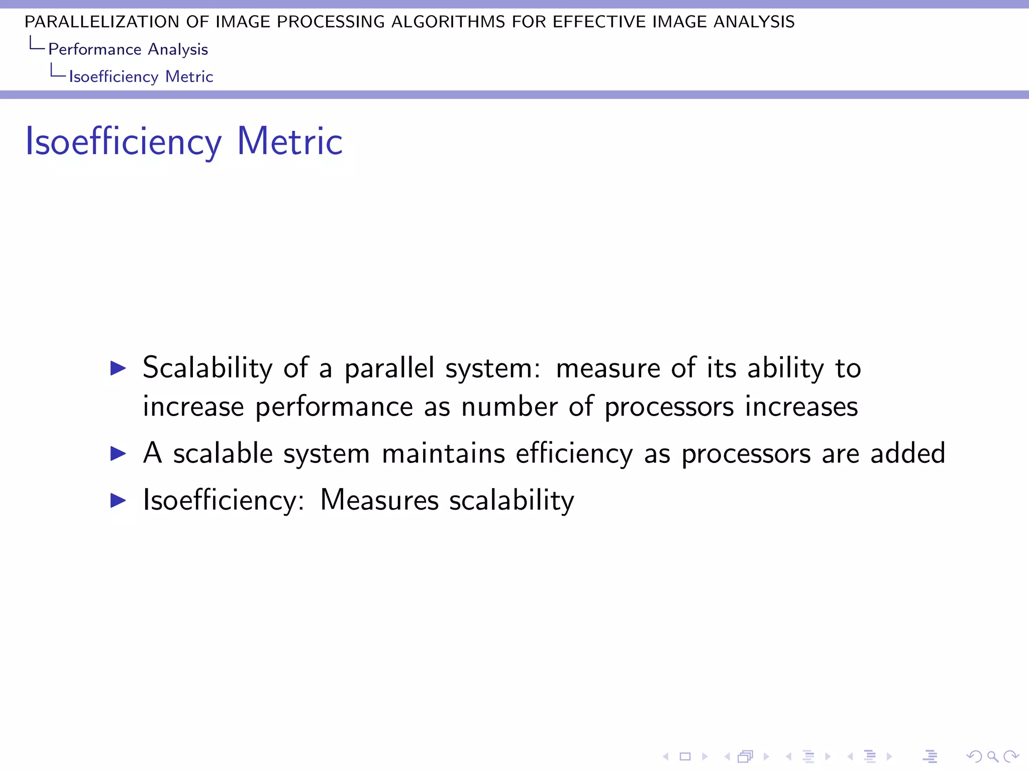 PARALLELIZATION OF IMAGE PROCESSING ALGORITHMS FOR EFFECTIVE IMAGE ANALYSIS
  Performance Analysis
    Isoeﬃciency Metric



Isoeﬃciency Metric




             Scalability of a parallel system: measure of its ability to
             increase performance as number of processors increases
             A scalable system maintains eﬃciency as processors are added
             Isoeﬃciency: Measures scalability
 